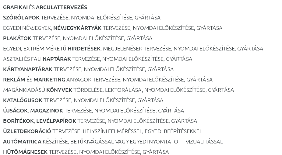 GRAFIKAI ÉS ARCULATTERVEZÉS SZÓRÓLAPOK TERVEZÉSE, NYOMDAI ELŐKÉSZÍTÉSE, GYÁRTÁSA EGYEDI NÉVJEGYEK, NÉVJEGYKÁRTYÁK TERVEZÉSE, NYOMDAI ELŐKÉSZÍTÉSE, GYÁRTÁSA PLAKÁTOK TERVEZÉSE, NYOMDAI ELŐKÉSZÍTÉSE, GYÁRTÁSA EGYEDI, EXTRÉM MÉRETŰ HIRDETÉSEK, MEGJELENÉSEK TERVEZÉSE, NYOMDAI ELŐKÉSZÍTÉSE, GYÁRTÁSA ASZTALI ÉS FALI NAPTÁRAK TERVEZÉSE, NYOMDAI ELŐKÉSZÍTÉSE, GYÁRTÁSA KÁRTYANAPTÁRAK TERVEZÉSE, NYOMDAI ELŐKÉSZÍTÉSE, GYÁRTÁSA REKLÁM ÉS MARKETING ANYAGOK TERVEZÉSE, NYOMDAI ELŐKÉSZÍTÉSE, GYÁRTÁSA MAGÁNKIADÁSÚ KÖNYVEK TÖRDELÉSE, LEKTORÁLÁSA, NYOMDAI ELŐKÉSZÍTÉSE, GYÁRTÁSA KATALÓGUSOK TERVEZÉSE, NYOMDAI ELŐKÉSZÍTÉSE, GYÁRTÁSA ÚJSÁGOK, MAGAZINOK TERVEZÉSE, NYOMDAI ELŐKÉSZÍTÉSE, GYÁRTÁSA BORÍTÉKOK, LEVÉLPAPÍROK TERVEZÉSE, NYOMDAI ELŐKÉSZÍTÉSE, GYÁRTÁSA ÜZLETDEKORÁCIÓ TERVEZÉSE, HELYSZÍNI FELMÉRÉSSEL, EGYEDI BEÉPÍTÉSEKKEL AUTÓMATRICA KÉSZÍTÉSE, BETŰKIVÁGÁSSAL VAGY EGYEDI NYOMTATOTT VIZUALITÁSSAL HŰTŐMÁGNESEK TERVEZÉSE, NYOMDAI ELŐKÉSZÍTÉSE, GYÁRTÁSA