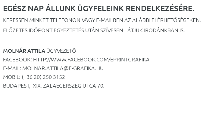 EGÉSZ NAP ÁLLUNK ÜGYFELEINK RENDELKEZÉSÉRE. KERESSEN MINKET TELEFONON VAGY E-MAILBEN AZ ALÁBBI ELÉRHETŐSÉGEKEN. ELŐZETES IDŐPONT EGYEZTETÉS UTÁN SZÍVESEN LÁTJUK IRODÁNKBAN IS. MOLNÁR ATTILA ÜGYVEZETŐ FACEBOOK: HTTP://WWW.FACEBOOK.COM/EPRINTGRAFIKA E-MAIL: MOLNAR.ATTILA@E-GRAFIKA.HU MOBIL: (+36 20) 250 3152 BUDAPEST, XIX. ZALAEGERSZEG UTCA 70. 