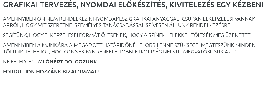 GRAFIKAI TERVEZÉS, NYOMDAI ELŐKÉSZÍTÉS, KIVITELEZÉS EGY KÉZBEN! AMENNYIBEN ÖN NEM RENDELKEZIK NYOMDAKÉSZ GRAFIKAI ANYAGGAL, CSUPÁN ELKÉPZELÉSI VANNAK ARRÓL, HOGY MIT SZERETNE, SZEMÉLYES TANÁCSADÁSSAL SZÍVESEN ÁLLUNK RENDELKEZÉSRE! SEGÍTÜNK, HOGY ELKÉPZELÉSEI FORMÁT ÖLTSENEK, HOGY A SZÍNEK LÉLEKKEL TÖLTSÉK MEG ÜZENETÉT! AMENNYIBEN A MUNKÁRA A MEGADOTT HATÁRIDŐNÉL ELŐBB LENNE SZÜKSÉGE, MEGTESZÜNK MINDEN TŐLÜNK TELHETŐT, HOGY ÖNNEK MINDENFÉLE TÖBBLETKÖLTSÉG NÉLKÜL MEGVALÓSÍTSUK AZT! NE FELEDJE! – MI ÖNÉRT DOLGOZUNK! FORDULJON HOZZÁNK BIZALOMMAL! 